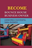 Become Bounce House Business Owner: Launching A Successful Small Business: Living Life On Your Terms