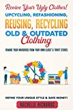 Revive Your Ugly Clothes! Upcycling, Refashioning, Reusing, Recycling Old & Outdated Clothing: Remake Your Wardrobe from Your Own Closet & Thrift Stores - Define Your Unique Style & Save Money!