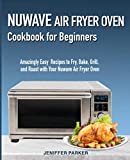 Nuwave Air Fryer Oven Cookbook for Beginners: Amazingly Easy Recipes to Fry, Bake, Grill, and Roast with Your Nuwave Air Fryer Oven