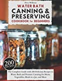 WATER BATH CANNING & PRESERVING COOKBOOK FOR BEGINNERS: The Complete Guide with 200 Delicious Recipes to Water Bath and Pressure Canning for Meats, Vegetables, Meals in a Jar, and More